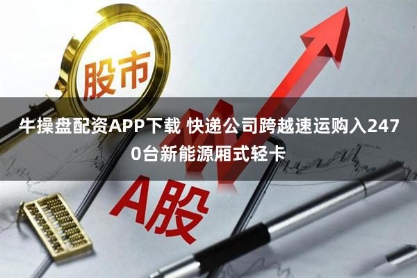 牛操盘配资APP下载 快递公司跨越速运购入2470台新能源厢式轻卡
