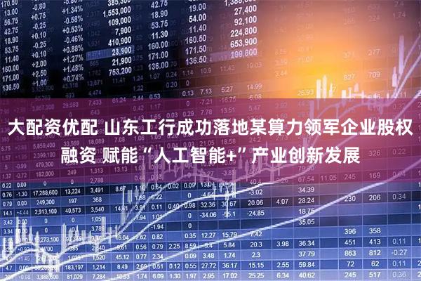 大配资优配 山东工行成功落地某算力领军企业股权融资 赋能“人工智能+”产业创新发展