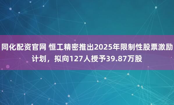 同化配资官网 恒工精密推出2025年限制性股票激励计划，拟向127人授予39.87万股