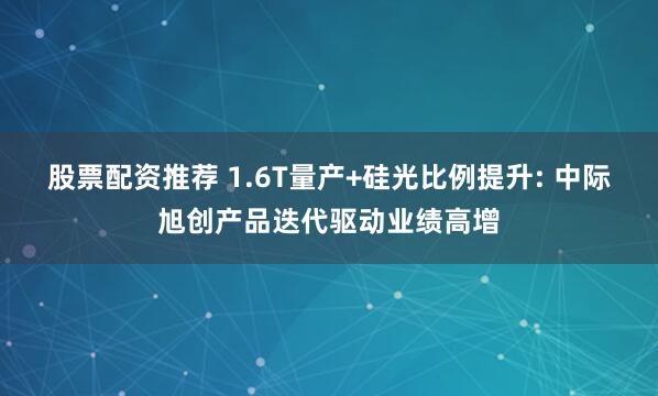 股票配资推荐 1.6T量产+硅光比例提升: 中际旭创产品迭代驱动业绩高增