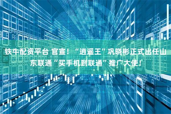 铁牛配资平台 官宣！“逍遥王”巩晓彬正式出任山东联通“买手机到联通”推广大使！