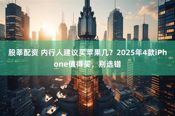股莘配资 内行人建议买苹果几？2025年4款iPhone值得买，别选错