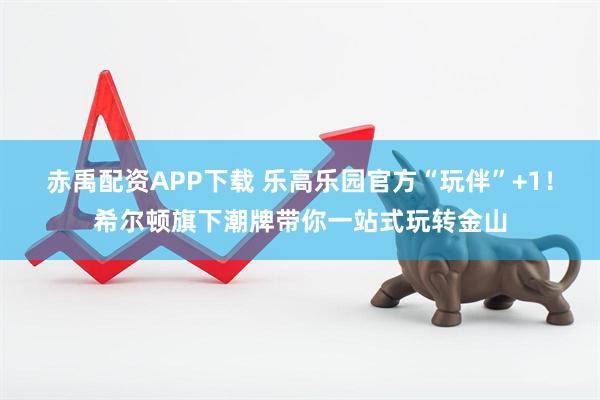 赤禹配资APP下载 乐高乐园官方“玩伴”+1！希尔顿旗下潮牌带你一站式玩转金山
