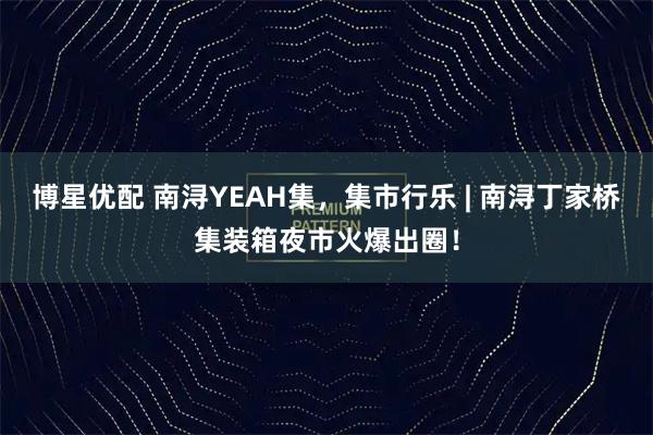 博星优配 南浔YEAH集，集市行乐 | 南浔丁家桥集装箱夜市火爆出圈！