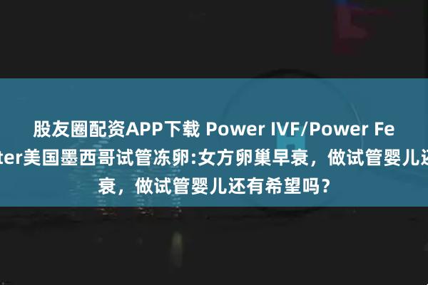 股友圈配资APP下载 Power IVF/Power Fertiltiy Center美国墨西哥试管冻卵:女方卵巢早衰，做试管婴儿还有希望吗？