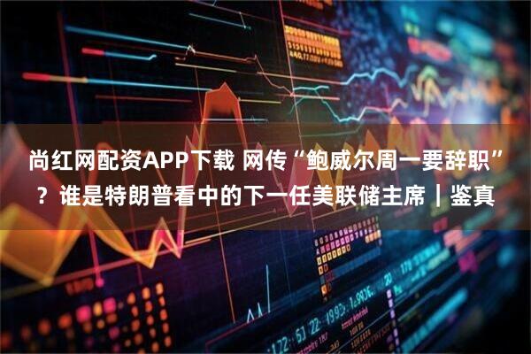 尚红网配资APP下载 网传“鲍威尔周一要辞职”？谁是特朗普看中的下一任美联储主席｜鉴真