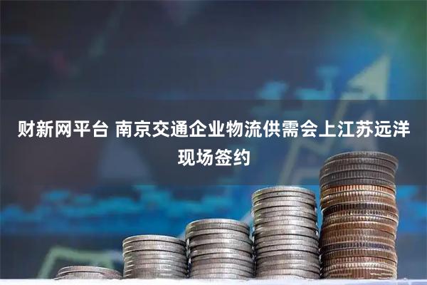 财新网平台 南京交通企业物流供需会上江苏远洋现场签约