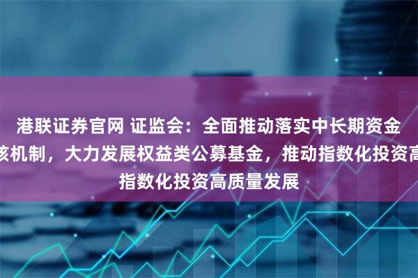港联证券官网 证监会：全面推动落实中长期资金长周期考核机制，大力发展权益类公募基金，推动指数化投资高质量发展