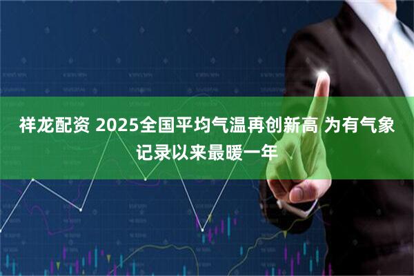 祥龙配资 2025全国平均气温再创新高 为有气象记录以来最暖一年
