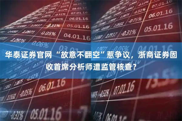 华泰证券官网 “故意不翻空”惹争议，浙商证券固收首席分析师遭监管核查？