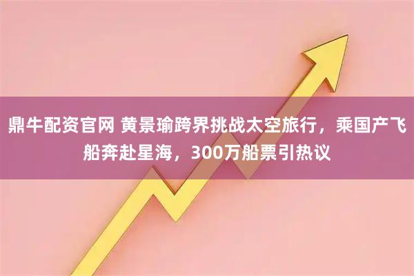 鼎牛配资官网 黄景瑜跨界挑战太空旅行，乘国产飞船奔赴星海，300万船票引热议