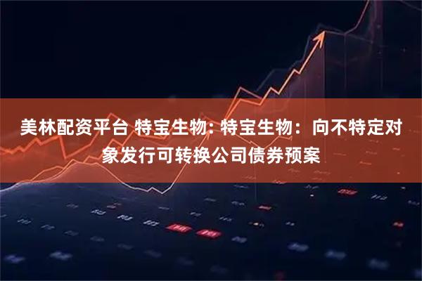 美林配资平台 特宝生物: 特宝生物：向不特定对象发行可转换公司债券预案