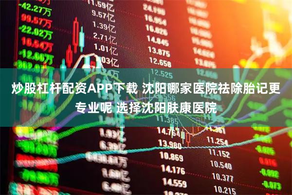 炒股杠杆配资APP下载 沈阳哪家医院祛除胎记更专业呢 选择沈阳肤康医院