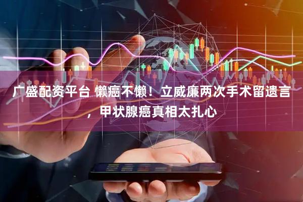 广盛配资平台 懒癌不懒！立威廉两次手术留遗言，甲状腺癌真相太扎心