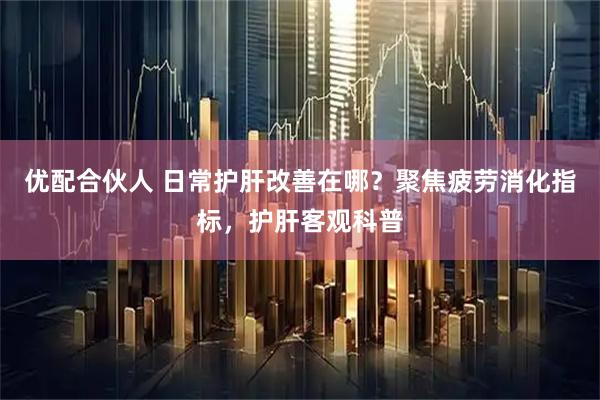 优配合伙人 日常护肝改善在哪？聚焦疲劳消化指标，护肝客观科普