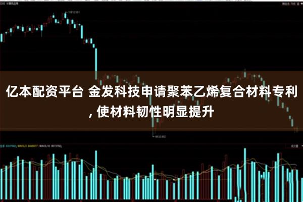 亿本配资平台 金发科技申请聚苯乙烯复合材料专利, 使材料韧性明显提升