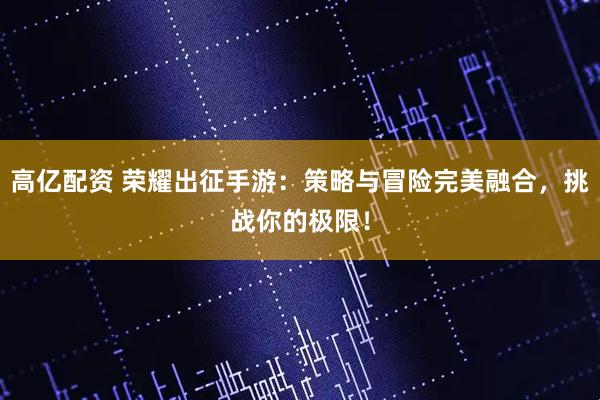 高亿配资 荣耀出征手游：策略与冒险完美融合，挑战你的极限！