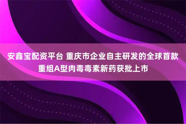 安鑫宝配资平台 重庆市企业自主研发的全球首款重组A型肉毒毒素新药获批上市