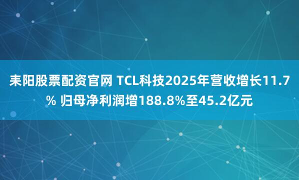 耒阳股票配资官网 TCL科技2025年营收增长11.7% 归母净利润增188.8%至45.2亿元