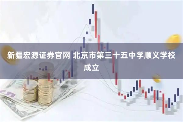 新疆宏源证券官网 北京市第三十五中学顺义学校成立