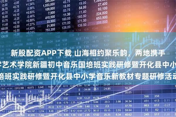 新股配资APP下载 山海相约聚乐韵,两地携手研美育——浙江师范大学艺术学院新疆初中音乐国培班实践研修暨开化县中小学音乐新教材专题研修活动