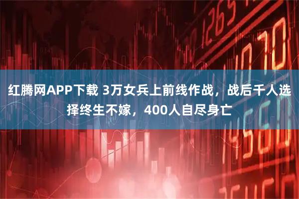 红腾网APP下载 3万女兵上前线作战，战后千人选择终生不嫁，400人自尽身亡